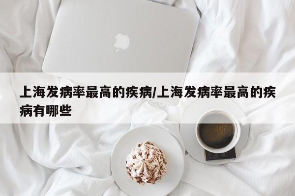 上海发病率最高的疾病/上海发病率最高的疾病有哪些