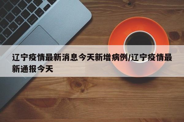 辽宁疫情最新消息今天新增病例/辽宁疫情最新通报今天