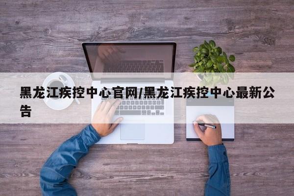 黑龙江疾控中心官网/黑龙江疾控中心最新公告