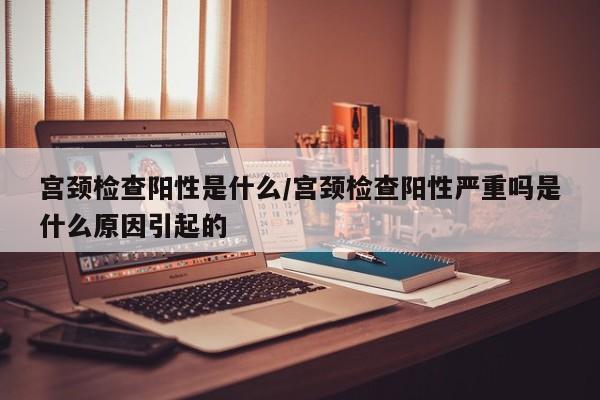 宫颈检查阳性是什么/宫颈检查阳性严重吗是什么原因引起的