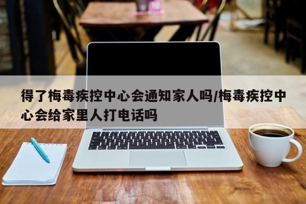 得了梅毒疾控中心会通知家人吗/梅毒疾控中心会给家里人打电话吗