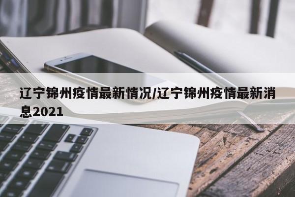辽宁锦州疫情最新情况/辽宁锦州疫情最新消息2021