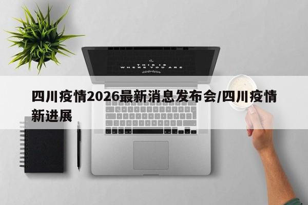 四川疫情2026最新消息发布会/四川疫情新进展