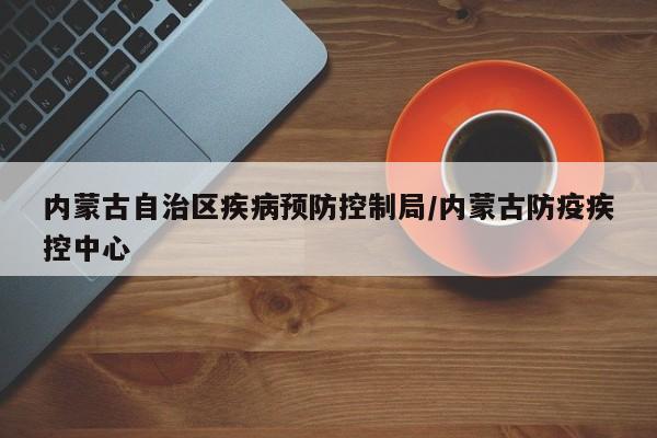 内蒙古自治区疾病预防控制局/内蒙古防疫疾控中心