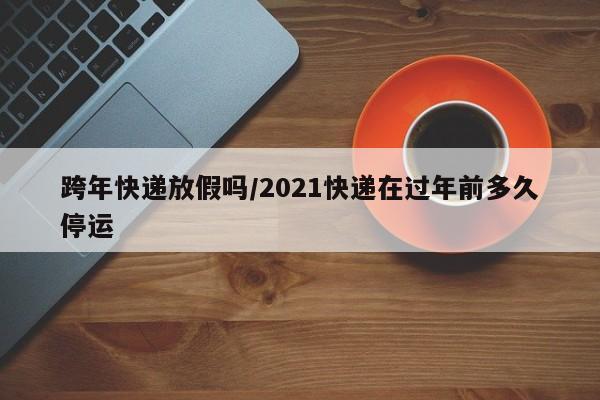 跨年快递放假吗/2021快递在过年前多久停运
