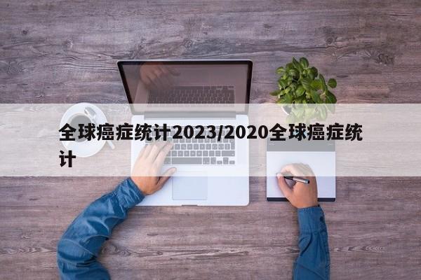 全球癌症统计2023/2020全球癌症统计