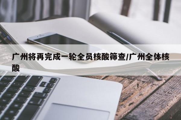 广州将再完成一轮全员核酸筛查/广州全体核酸