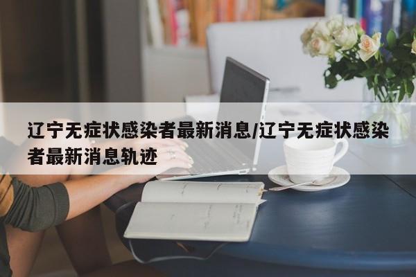 辽宁无症状感染者最新消息/辽宁无症状感染者最新消息轨迹