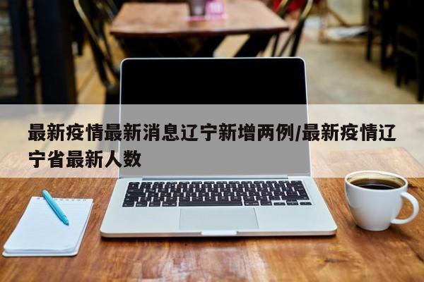 最新疫情最新消息辽宁新增两例/最新疫情辽宁省最新人数