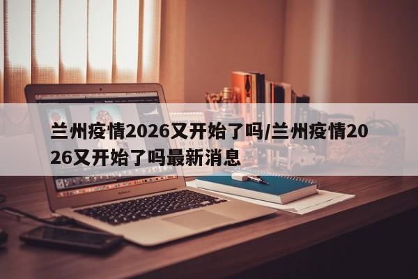 兰州疫情2026又开始了吗/兰州疫情2026又开始了吗最新消息