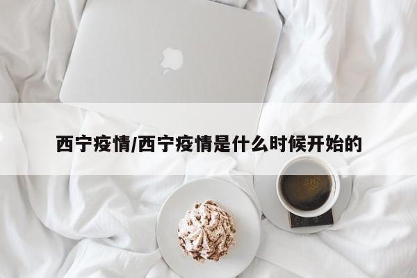 西宁疫情/西宁疫情是什么时候开始的