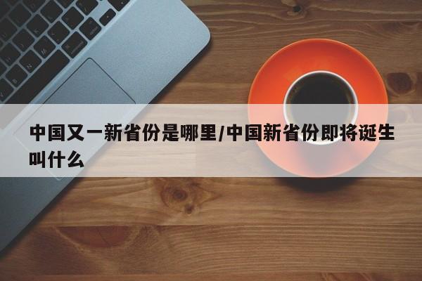 中国又一新省份是哪里/中国新省份即将诞生叫什么